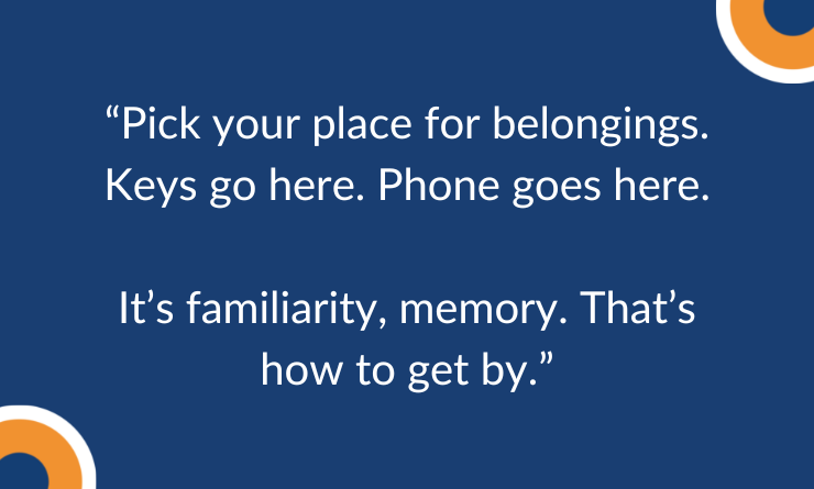 Pick your place for belongings. Keys go here. Phone goes here.  It’s familiarity, memory. That’s how to get by.