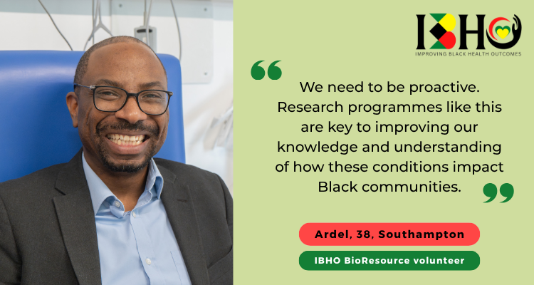 Quote from IBHO BioResource volunteer Ardel in Southampton: "We need to be proactive. Research programmes like this are key to improving our knowledge and understanding of how these conditions impact Black communities."