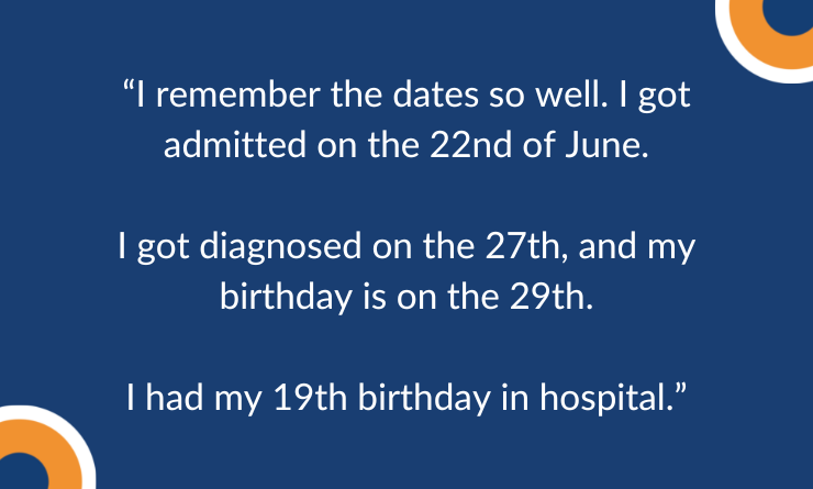 I remember the dates so well. I got admitted on the 22nd of June.  I got diagnosed on the 27th, and my birthday is on the 29th.  I had my 19th birthday in hospital.