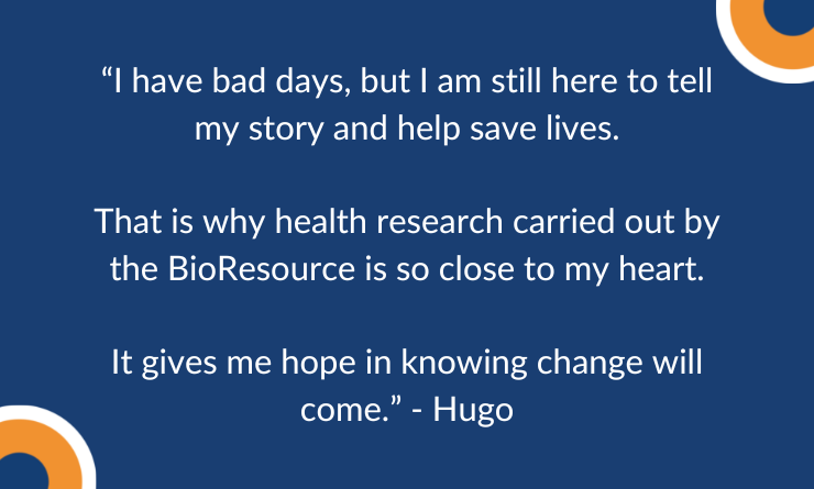 “I have bad days, but I am still here to tell my story and help save lives.  That is why health research carried out by the BioResource is so close to my heart.  It gives me hope in knowing change will come.” - quote from Hugo